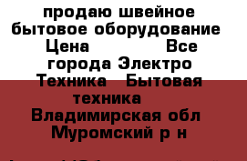 продаю швейное бытовое оборудование › Цена ­ 78 000 - Все города Электро-Техника » Бытовая техника   . Владимирская обл.,Муромский р-н